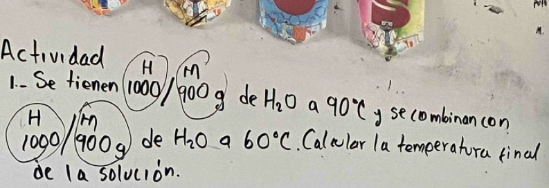 Actividad H (m 
1- Se tienen 1000 / 9009 de H_2O a 90°C y secombinan con 
H
1000/ 900 g de H_2O a 60°C Calcular la temperatora tinal 
de la solucion.