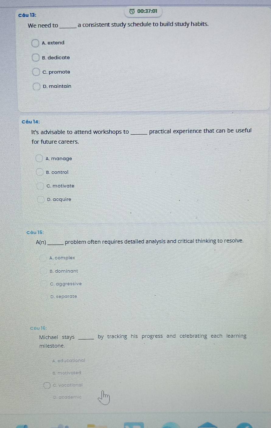 00:37:01
Câu 13:
We need to _a consistent study schedule to build study habits.
A. extend
B. dedicate
C. promote
D. maintain
Câu 14:
It's advisable to attend workshops to _practical experience that can be useful
for future careers.
A. manage
B. control
C. motivate
D. acquire
Câu 15:
A(n) _ problem often requires detailed analysis and critical thinking to resolve.
A. complex
B. dominant
C. aggressive
D. separate
Cầu 16:
Michael stays _by tracking his progress and celebrating each learning 
milestone.
A. educational
8. motivated
C. vocational
D. academic