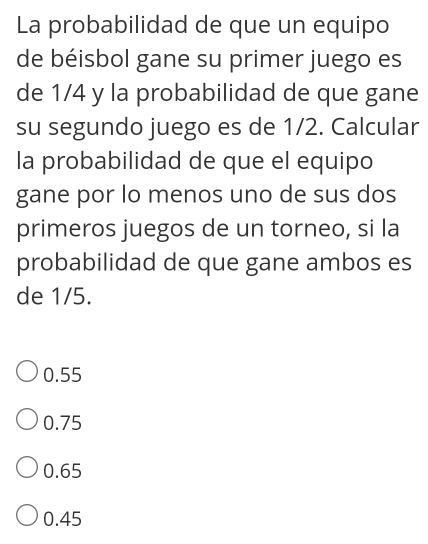 La probabilidad de que un equipo
de béisbol gane su primer juego es
de 1/4 y la probabilidad de que gane
su segundo juego es de 1/2. Calcular
la probabilidad de que el equipo
gane por lo menos uno de sus dos
primeros juegos de un torneo, si la
probabilidad de que gane ambos es
de 1/5.
0.55
0.75
0.65
0.45