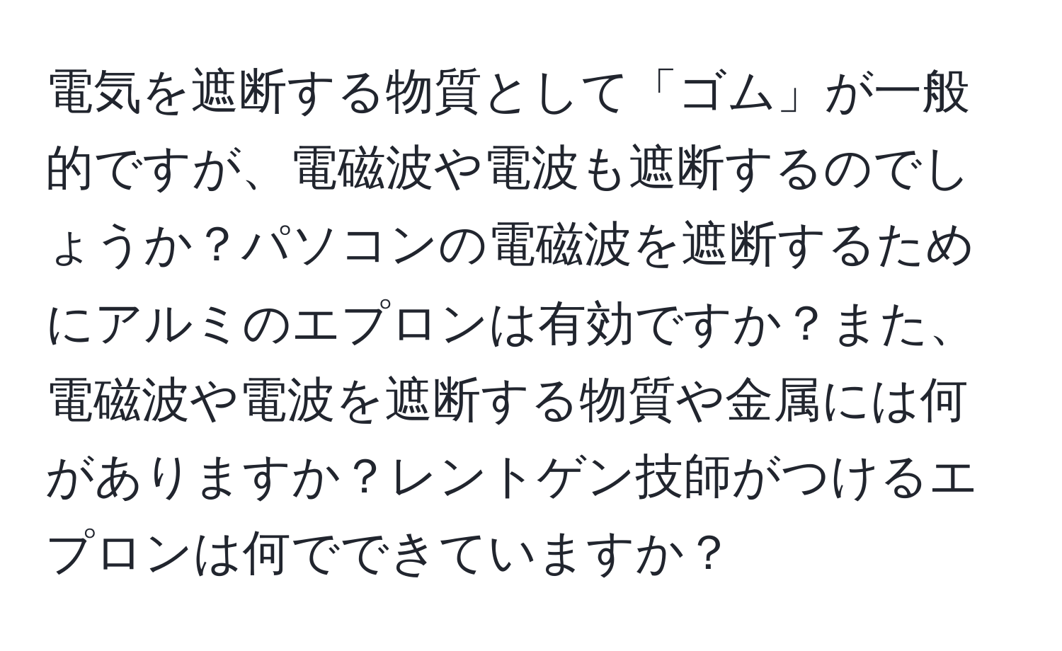 電気を遮断する物質として「ゴム」が一般的ですが、電磁波や電波も遮断するのでしょうか？パソコンの電磁波を遮断するためにアルミのエプロンは有効ですか？また、電磁波や電波を遮断する物質や金属には何がありますか？レントゲン技師がつけるエプロンは何でできていますか？