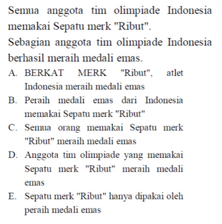 Semua anggota tim olimpiade Indonesia
memakai Sepatu merk ''Ribut''.
Sebagian anggota tim olimpiade Indonesia
berhasil meraih medali emas.
A. BERKAT MERK ''Ribut'', atlet
Indonesia meraih medali emas
B. Peraih medali emas dari Indonesia
memakai Sepatu merk ''Ribut''
C. Semua orang memakai Sepatu merk
''Ribut'' meraih medali emas
D. Anggota tim olimpiade yang memakai
Sepatu merk ''Ribut'' meraih medali
emas
E. Sepatu merk 'Ribut' hanya dipakai oleh
peraih medali emas