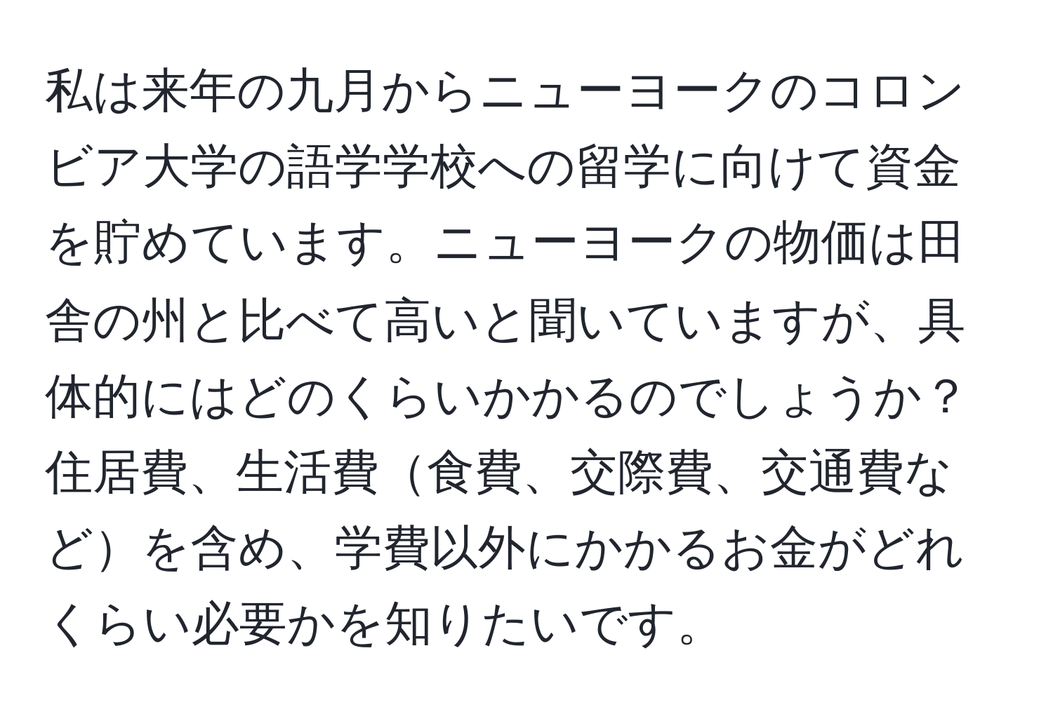 私は来年の九月からニューヨークのコロンビア大学の語学学校への留学に向けて資金を貯めています。ニューヨークの物価は田舎の州と比べて高いと聞いていますが、具体的にはどのくらいかかるのでしょうか？住居費、生活費食費、交際費、交通費などを含め、学費以外にかかるお金がどれくらい必要かを知りたいです。