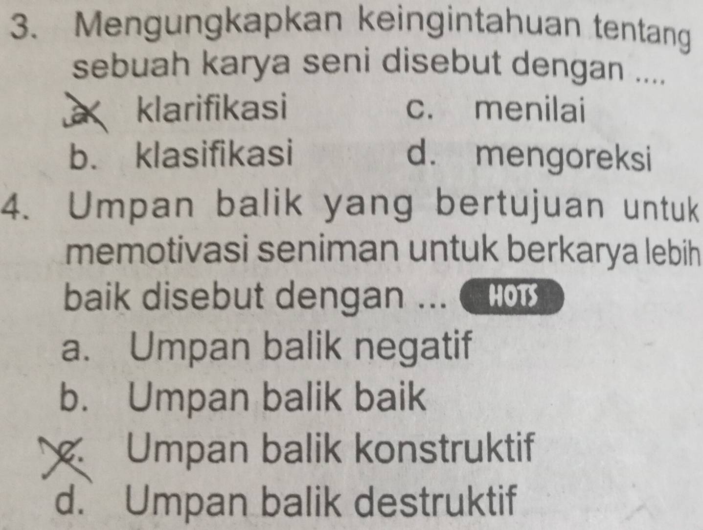 Mengungkapkan keingintahuan tentang
sebuah karya seni disebut dengan ....
klarifikasi c. menilai
b. klasifikasi d. mengoreksi
4. Umpan balik yang bertujuan untuk
memotivasi seniman untuk berkarya lebih
baik disebut dengan ... HOTS
a. Umpan balik negatif
b. Umpan balik baik
Umpan balik konstruktif
d. Umpan balik destruktif