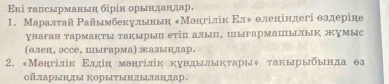 Εкі талсырманьн бірін орындандар. 
1. Маралтай Райымбекульнын еМонгілік Εлψθленіндегі θздеріне 
унаган тармакты такыры етіп алып, пыгармапылык жумыс 
(θлен, эссе, пыгарма) жазындар. 
2. «Менгілік Εлдін менгілік кундылыктары» такырыбьнда θз
оऑарынды Корытындыландар.