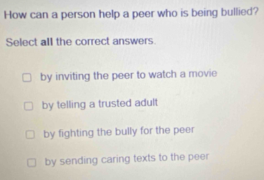 How can a person help a peer who is being bullied?
Select all the correct answers.
by inviting the peer to watch a movie
by telling a trusted adult
by fighting the bully for the peer
by sending caring texts to the peer