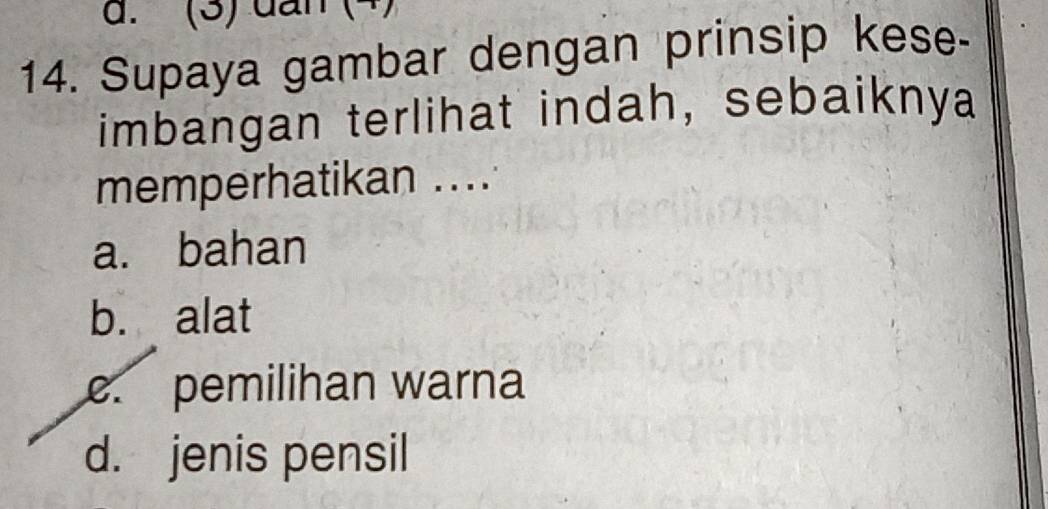 (3) đấn (4)
14. Supaya gambar dengan prinsip kese-
imbangan terlihat indah, sebaiknya
memperhatikan ....
a. bahan
b. alat
c. pemilihan warna
d. jenis pensil