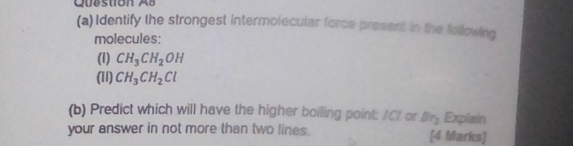 Question Ab 
(a) Identify the strongest intermolecular force present in the following 
molecules: 
(1) CH_3CH_2OH
(11) CH_3CH_2Cl
(b) Predict which will have the higher boiling point: /C1 or Br_2 Explain 
your answer in not more than two lines. [4 Marks)