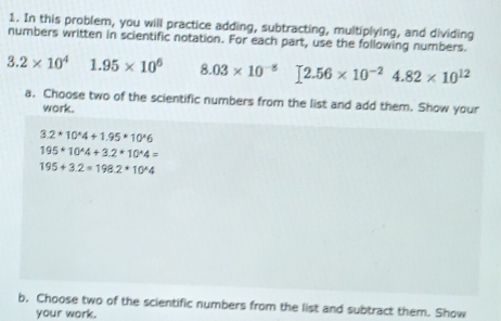 In this problem, you will practice adding, subtracting, multiplying, and dividing 
numbers written in scientific notation. For each part, use the following numbers. 
3. 2* 10^4 1.95* 10^6 8.03* 10^(-8) [2.56* 10^(-2)4.82* 10^(12)
a. Choose two of the scientific numbers from the list and add them. Show your 
work.
3.2+10^(wedge)4+1.95+10^(wedge)6
195+10^(wedge)4+3.2*10^(wedge)4=
195+3.2=198.2*10^(wedge)4
b, Choose two of the scientific numbers from the list and subtract them. Show 
your work.