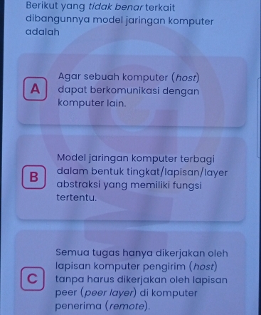 Berikut yang tidak benar terkait
dibangunnya model jaringan komputer
adalah
Agar sebuah komputer (host)
A dɑpɑt berkomunikasi dengɑn
komputer lain.
Model jaringan komputer terbagi
dalam bentuk tingkat/lapisan/layer
B abstraksi yang memiliki fungsi
tertentu.
Semua tugas hanya dikerjakan oleh
lapisan komputer pengirim (host)
C tanpa harus dikerjakan oleh lapisan
peer (peer layer) di komputer
penerima (remote).