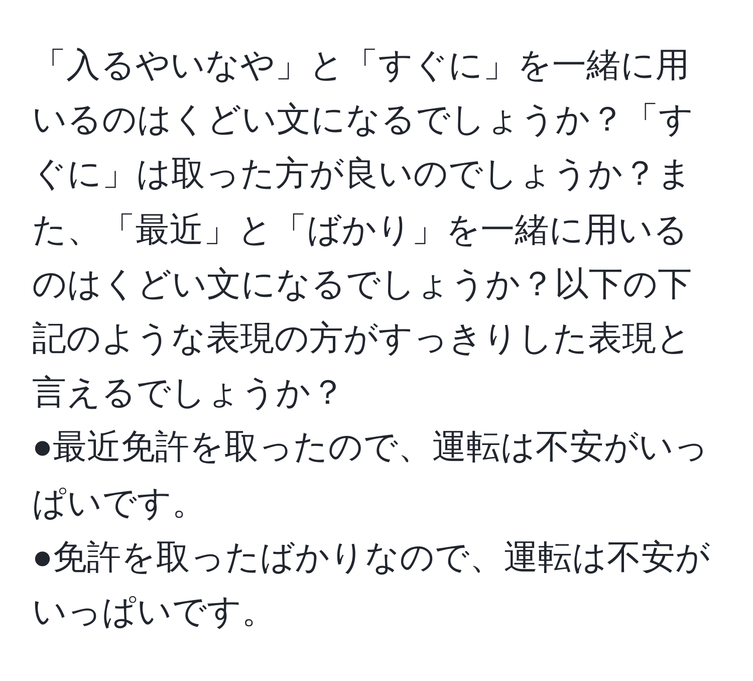 「入るやいなや」と「すぐに」を一緒に用いるのはくどい文になるでしょうか？「すぐに」は取った方が良いのでしょうか？また、「最近」と「ばかり」を一緒に用いるのはくどい文になるでしょうか？以下の下記のような表現の方がすっきりした表現と言えるでしょうか？  
●最近免許を取ったので、運転は不安がいっぱいです。  
●免許を取ったばかりなので、運転は不安がいっぱいです。