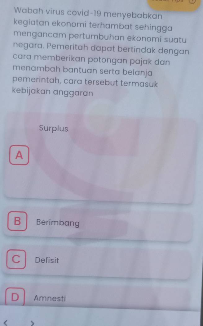 Wabah virus covid-19 menyebabkan
kegiatan ekonomi terhambat sehingga 
mengancam pertumbuhan ekonomi suatu
negara. Pemeritah dapat bertindak dengan
cara memberikan potongan pajak dan
menambah bantuan serta belanja
pemerintah, cara tersebut termasuk
kebijakan anggaran
Surplus
A
B Berimbang
C Defisit
D Amnesti
< 、