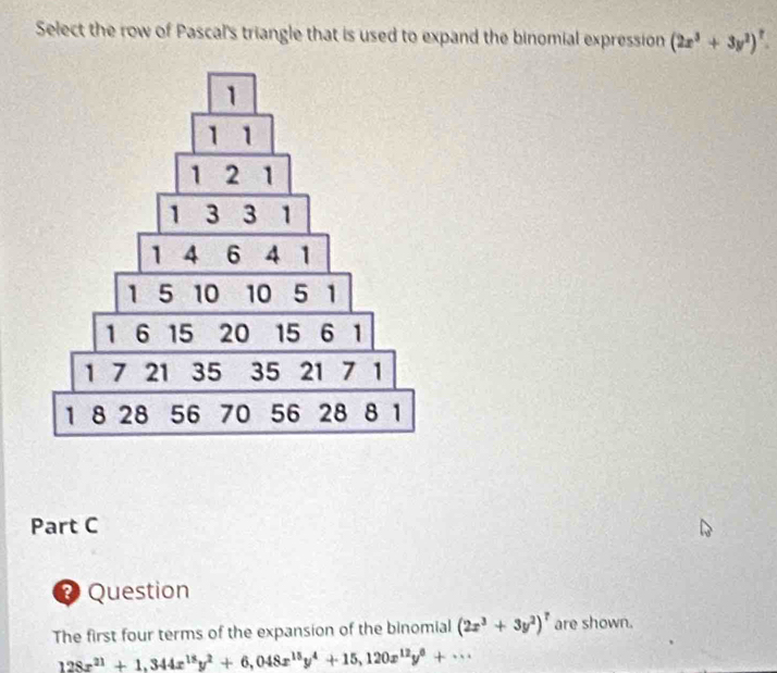 Select the row of Pascal's triangle that is used to expand the binomial expression (2x^3+3y^2)^?. 
Part C
Question
The first four terms of the expansion of the binomial (2x^3+3y^2)^7 are shown.
128x^(21)+1,344x^(18)y^2+6,048x^(15)y^4+15,120x^(12)y^6+·s