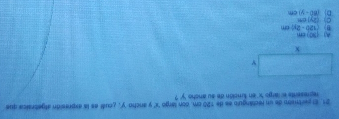 El perimetro de un rectángulo es de 120 cm, con largo ' x ' y ancho ' y ', ¿cuál es la expresión algebraica que
represents el largo ' x ' en función de su ancho ' y ' ?
A) 30 ) cm
B) (120-2y)cm
C (2y)cm
D) (60-y)cm