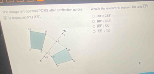 The image of trapezoid PQRS after a reflection across What is the relationship between overline RR' and overline SS 7
is trapezoid P'Q'R'S'.
RR'=2SS'
RR'=45S'
overline RRparallel overline SS
overline RR⊥ overline SS