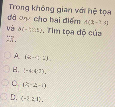 Trong không gian với hệ tọa
độ oxyz cho hai điểm A(3;-2;3)
và B(-1;2;5). Tìm tọa độ của
beginarrayr uu AB· endarray
A. (4;-4;-2).
B. (-4;4;2).
C. (2;-2;-1).
D. (-2;2;1).