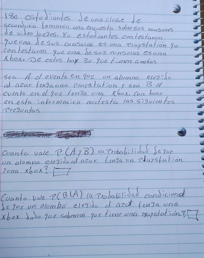 180 estodiantes Jeuna clase de 
seconduria tomaron ona encuesta sobresos consolas 
Se video Juegos, So estadiantes contestaron 
queona desus consolas es ona playstation go 
confestaron gue ona Sesos consolas esuna 
xbox. Te estos hay 30 que tichen ambas 
sea A d eventoenque on alomno eleg:fa 
al azar tengaona playstationy sca overline IS d 
evento end goc fenga ona, x60x. con basc 
enesta informacion contesta las 5:9 vicntes 
preguntas 
Coanto vale P(AyB) 1 probabilifad feque 
on alumno elegidoal atar linga on playsfation 
Juna x60x? □ 
Coanto vale P(B|A) la Probabilidad condicional 
be goi on alombo' elegido d azar finga ona 
xbox dabo que sabemes gue ficne ona playstation?