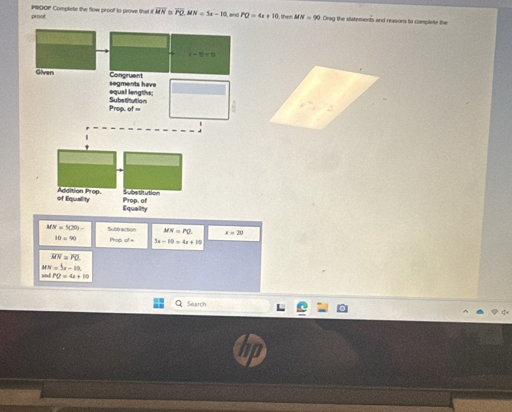 PROOF Complete the flow proof to prove that if overline MN≌ overline PQ, MN=5x-10 , and PQ=4x+10
proof , then MN=90. Drag the statements and reasons to complete the
x+10=10
Given Congruent 
segments have 
equal lengths; 
Substitution 
Prop. of = 
Addition Prop. Substitution 
of Equality Prop. of 
Equality
MN=5(20)- Subtraction MN=PQ. x=20
10=90 Prop. of = 5x-10=4x+10
overline MN≌ overline PQ.
MN=5x-10.
andPQ=4x+10
Search
