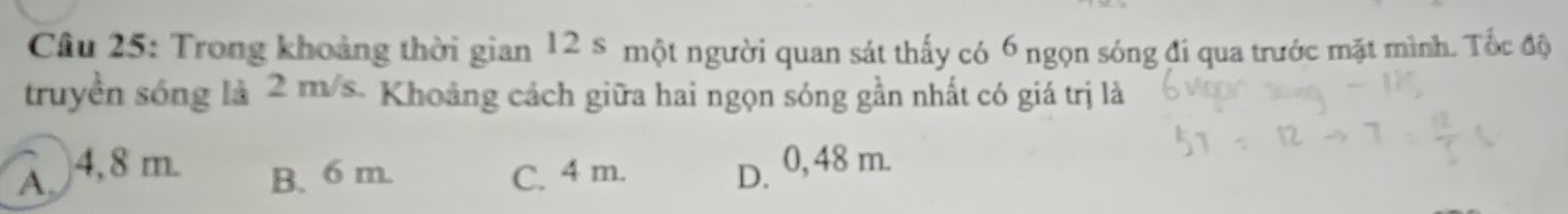 Trong khoảng thời gian 12 s một người quan sát thấy có 6 ngọn sóng đí qua trước mặt mình. Tốc độ
truyền sóng là 2 m/s - Khoảng cách giữa hai ngọn sóng gần nhất có giá trị là
A 4,8 m B. 6 m. C. 4 m. D. 0, 48 m.