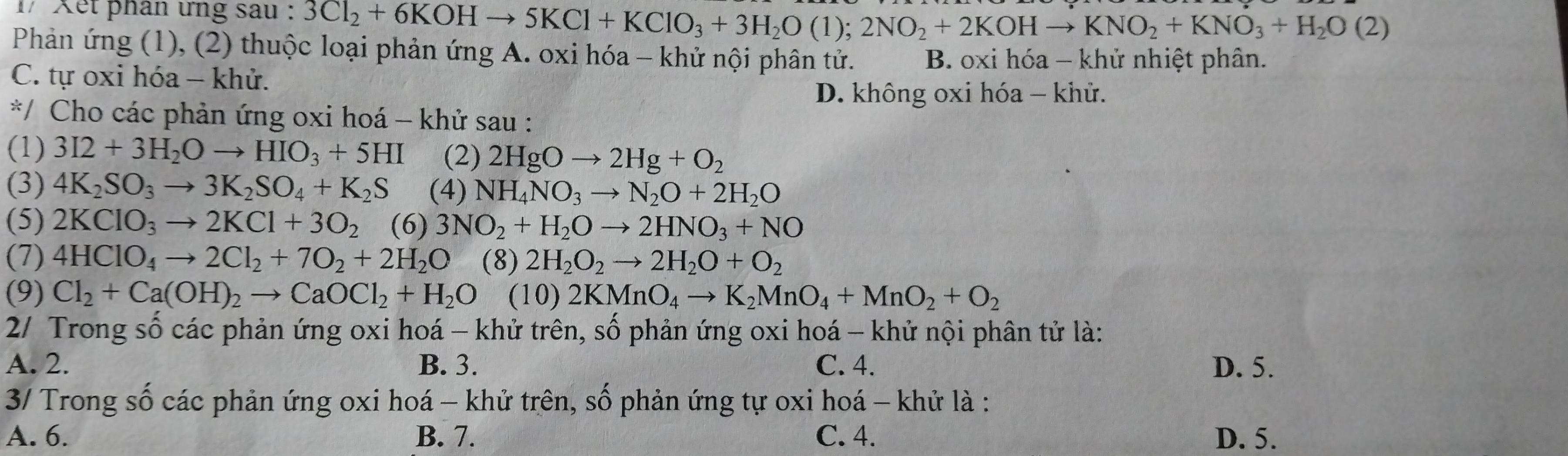 1/ Xết phân ứng sau : 3Cl_2+6KOHto 5KCl+KClO_3+3H_2O(l);2NO_2+2KOHto KNO_2+KNO_3+H_2O(2)
Phản ứng (1), (2) thuộc loại phản ứng A. oxi hóa - khử nội phân tử. B. oxi hóa - khử nhiệt phân.
C. tự oxi hóa - khử.
D. không oxi hóa - khử.
*/ Cho các phản ứng oxi hoá - khử sau :
(1) 3I2+3H_2Oto HIO_3+5HI (2) 2HgOto 2Hg+O_2
(3) 4K_2SO_3to 3K_2SO_4+K_2S (4) NH_4NO_3to N_2O+2H_2O
(5) 2KClO_3to 2KCl+3O_2 (6) 3NO_2+H_2Oto 2HNO_3+NO
(7) 4HClO_4to 2Cl_2+7O_2+2H_2O (8) 2H_2O_2to 2H_2O+O_2
(9) Cl_2+Ca(OH)_2to CaOCl_2+H_2O(10)2KMnO_4to K_2MnO_4+MnO_2+O_2
2/ Trong số các phản ứng oxi hoá - khử trên, số phản ứng oxi hoá - khử nội phân tử là:
A. 2. B. 3. C. 4. D. 5.
3/ Trong số các phản ứng oxi hoá - khử trên, số phản ứng tự oxi hoá - khử là :
A. 6. B. 7. C. 4. D. 5.