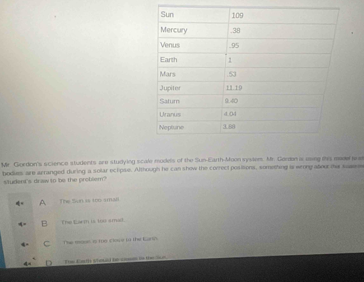 Mr. Gordon's science students are studying scale models of the Sun-Earth-Moon system. Mr. Gordon is mung this modof to s
bodies are arranged during a solar eclipse. Although he can show the correct positions, something is wrong abour this sume e
student's draw to be the problem?
A The Sun is too small.
B The Earth is too small.
C The moon is too close to the Earth
Toe Earth stould be closes tn the Sus