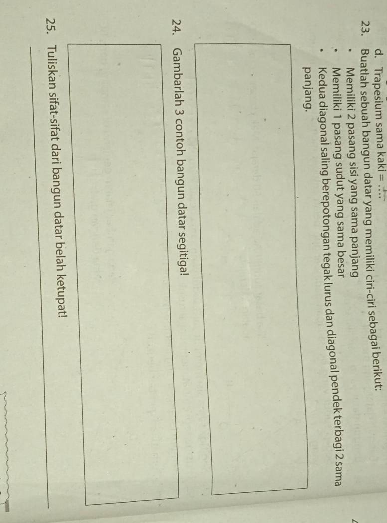 Trapesium sama kaki = … 
23. Buatlah sebuah bangun datar yang memiliki ciri-ciri sebagai berikut: 
Memiliki 2 pasang sisi yang sama panjang 
Memiliki 1 pasang sudut yang sama besar 
Kedua diagonal saling berepotongan tegak lurus dan diagonal pendek terbagi 2 sama 
panjang. 
24. Gambarlah 3 contoh bangun datar segitiga! 
_ 
_ 
25. Tuliskan sifat-sifat dari bangun datar belah ketupat!