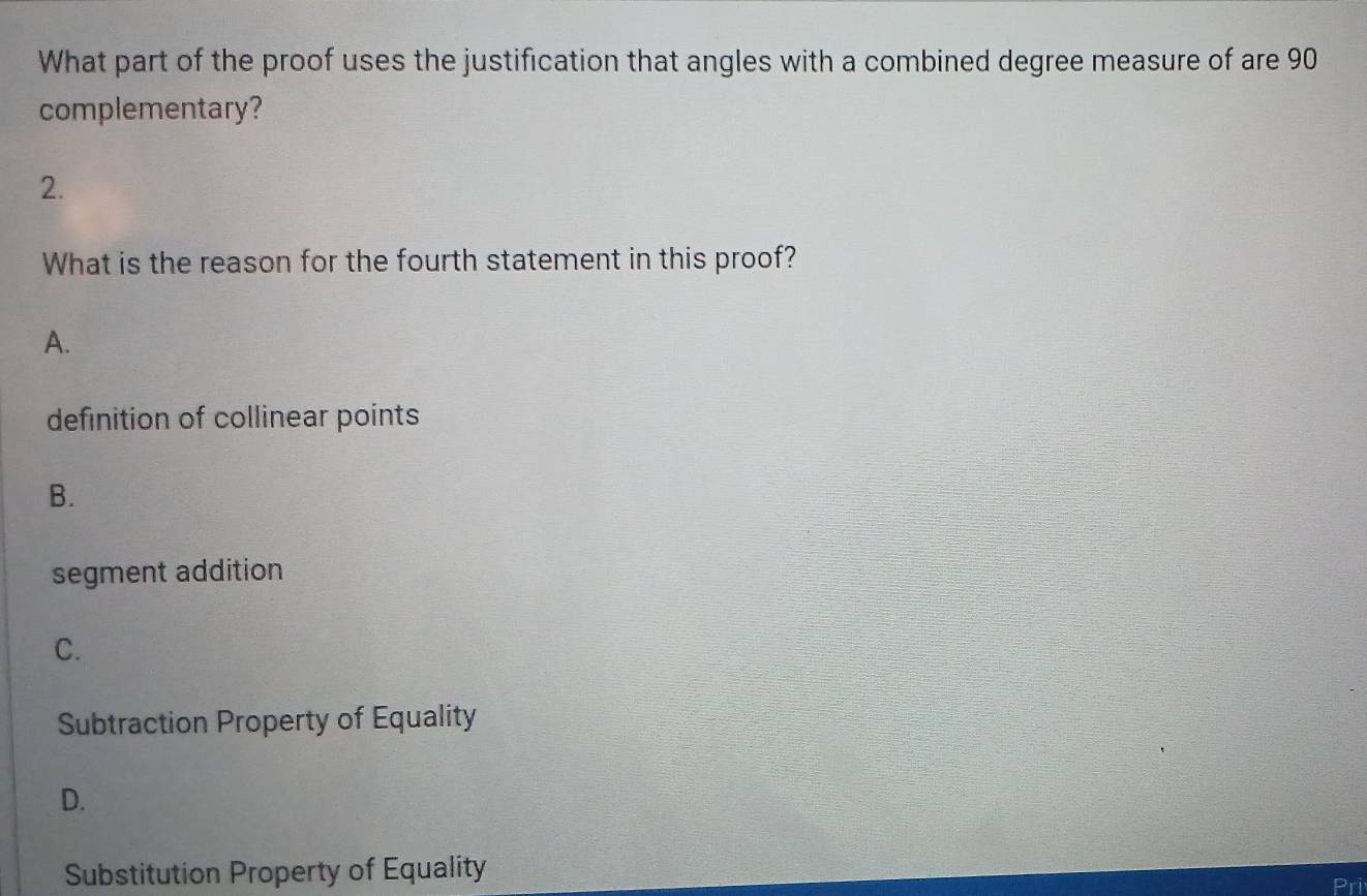 What part of the proof uses the justification that angles with a combined degree measure of are 90
complementary?
2.
What is the reason for the fourth statement in this proof?
A.
definition of collinear points
B.
segment addition
C.
Subtraction Property of Equality
D.
Substitution Property of Equality
Pri