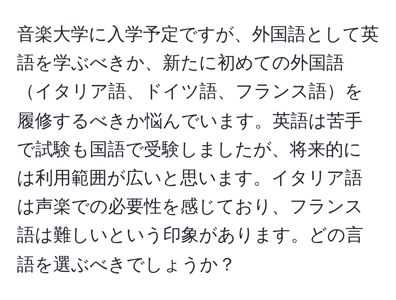 音楽大学に入学予定ですが、外国語として英語を学ぶべきか、新たに初めての外国語イタリア語、ドイツ語、フランス語を履修するべきか悩んでいます。英語は苦手で試験も国語で受験しましたが、将来的には利用範囲が広いと思います。イタリア語は声楽での必要性を感じており、フランス語は難しいという印象があります。どの言語を選ぶべきでしょうか？