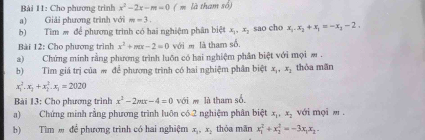 Cho phương trình x^2-2x-m=0 (m là tham số) 
a) Giải phương trình với m=3. 
b) Tìm m để phương trình có hai nghiệm phân biệt x_1, x_2 sao cho x_1. x_2+x_1=-x_2-2. 
Bài 12: Cho phương trình x^2+mx-2=0 với m là tham số. 
a) Chứng minh rằng phương trình luôn có hai nghiệm phân biệt với mọi m. 
b) Tìm giá trị của m để phương trình có hai nghiệm phân biệt x_1, x_2 thỏa mãn
x_1^(2. x_2)+x_2^(2. x_1)=2020
Bài 13: Cho phương trình x^2-2mx-4=0 với m là tham số. 
a) Chứng minh rằng phương trình luôn có 2 nghiệm phân biệt x_1, x_2 với mọi m . 
b) Tìm m để phương trình có hai nghiệm x_1, x_2 thỏa mãn x_1^(2+x_2^2=-3x_1)x_2.