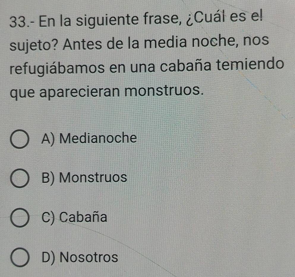 33.- En la siguiente frase, ¿Cuál es el
sujeto? Antes de la media noche, nos
refugiábamos en una cabaña temiendo
que aparecieran monstruos.
A) Medianoche
B) Monstruos
C) Cabaña
D) Nosotros