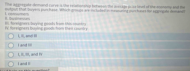 The aggregate demand curve is the relationship between the average price level of the economy and the
output that buyers purchase. Which groups are included in measuring purchases for aggregate demand?
I. consumers
II. businesses
III. foreigners buying goods from this country
IV. foreigners buying goods from their country
I, II, and III
I and III
I, II, III, and IV
I and II