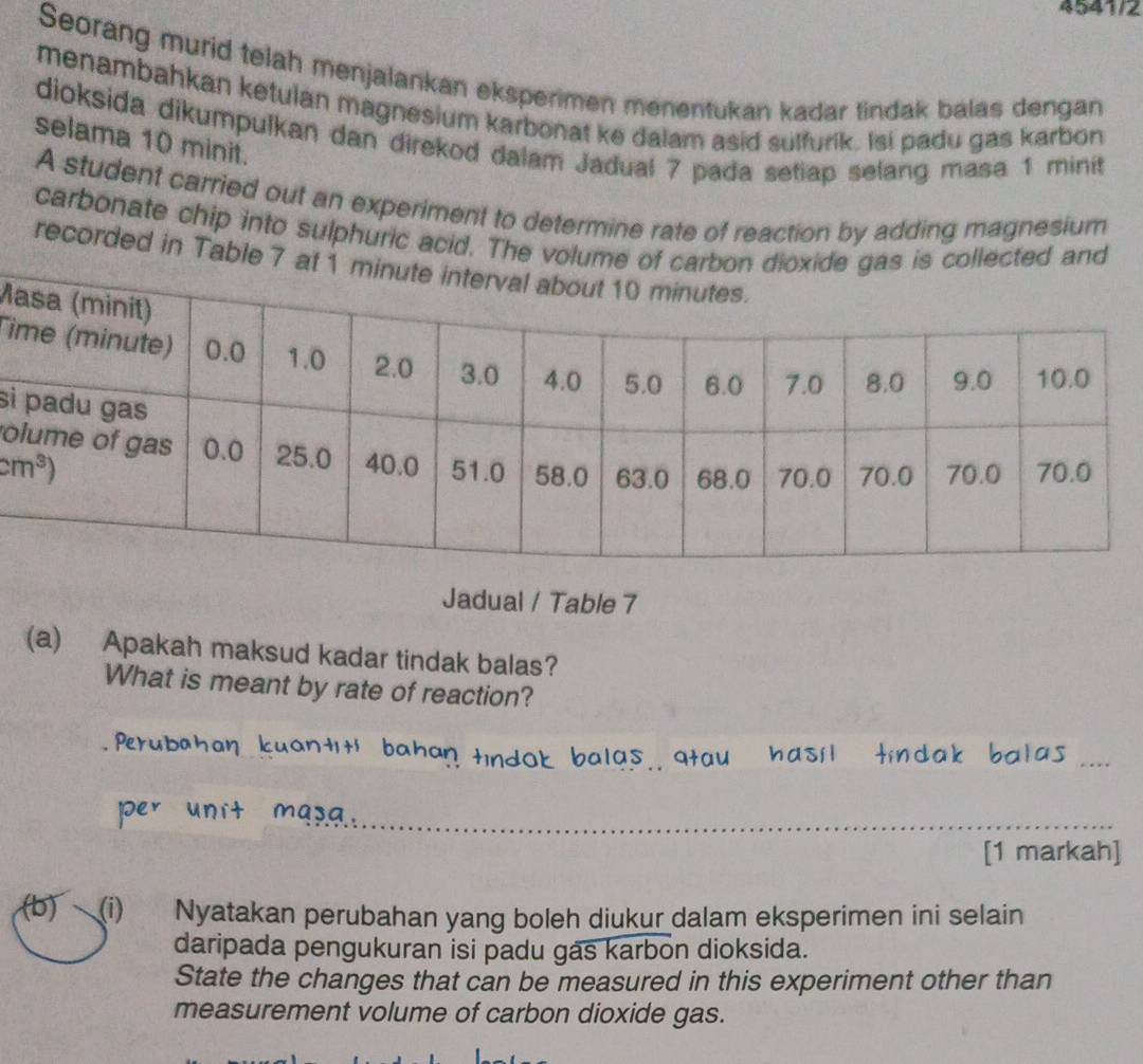 4541/2
Seorang murid telah menjalankan eksperimen menentukan kadar tindak balas dengan
menambahkan ketulan magnesium karbonat ke dalam asid sulfurik. Isi padu gas karbon
dioksida dikumpulkan dan direkod dalam Jadual 7 pada setiap selang masa 1 minit
selama 10 minit.
A student carried out an experiment to determine rate of reaction by adding magnesium
carbonate chip into sulphuric acid. The volu and
recorded in Table 
M
Ti
si
o
Jadual / Table 7
(a) Apakah maksud kadar tindak balas?
What is meant by rate of reaction?
_
_
[1 markah]
(b) (i) Nyatakan perubahan yang boleh diukur dalam eksperimen ini selain
daripada pengukuran isi padu gas karbon dioksida.
State the changes that can be measured in this experiment other than
measurement volume of carbon dioxide gas.