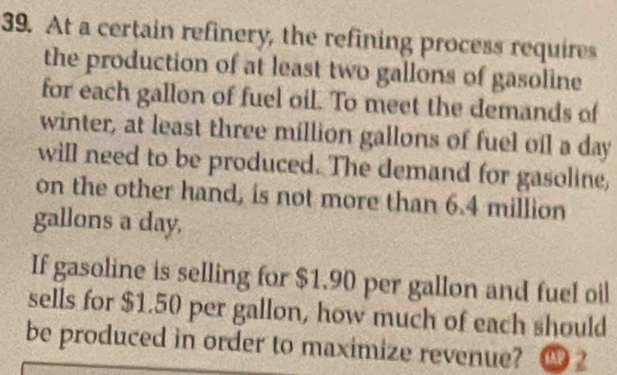 At a certain refinery, the refining process requires 
the production of at least two gallons of gasoline 
for each gallon of fuel oil. To meet the demands of 
winter, at least three million gallons of fuel oil a day 
will need to be produced. The demand for gasoline, 
on the other hand, is not more than 6.4 million
gallons a day. 
If gasoline is selling for $1.90 per gallon and fuel oil 
sells for $1.50 per gallon, how much of each should 
be produced in order to maximize revenue? ④ 2