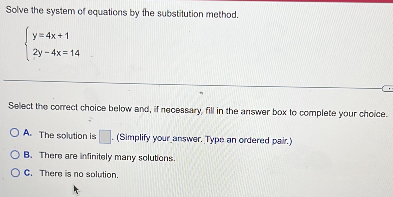 Solve the system of equations by the substitution method.
beginarrayl y=4x+1 2y-4x=14endarray.
Select the correct choice below and, if necessary, fill in the answer box to complete your choice.
A. The solution is □ . (Simplify your answer. Type an ordered pair.)
B. There are infinitely many solutions.
C. There is no solution.