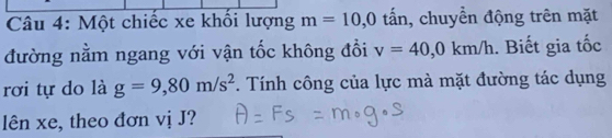 Một chiếc xe khối lượng m=10, 0 tấn, chuyển động trên mặt 
đường nằm ngang với vận tốc không đổi v=40, 0km/h. Biết gia tốc 
rơi tự do là g=9,80m/s^2. Tính công của lực mà mặt đường tác dụng 
lên xe, theo đơn vị J?