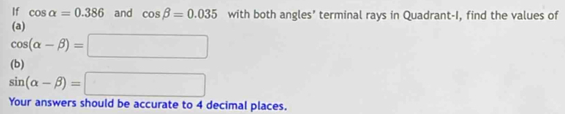 If cos alpha =0.386 and cos beta =0.035 with both angles’ terminal rays in Quadrant-I, find the values of 
(a)
cos (alpha -beta )=□
(b)
sin (alpha -beta )=□
Your answers should be accurate to 4 decimal places.