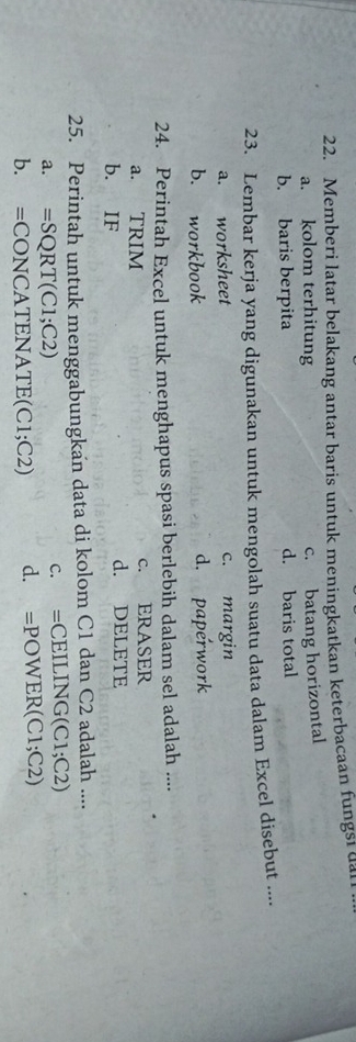 Memberi latar belakang antar baris untuk meningkatkan keterbacaan fungsi dar
a. kolom terhitung
c. batang horizontal
b. baris berpita d. baris total
23. Lembar kerja yang digunakan untuk mengolah suatu data dalam Excel disebut ....
a. worksheet c. margin
b. workbook d. paperwork
24. Perintah Excel untuk menghapus spasi berlebih dalam sel adalah ....
a. TRIM c. ERASER
b. IF d. DELETE
25. Perintah untuk menggabungkan data di kolom C1 dan C2 adalah ....
a. =SQRT(C1;C2) c. =CEILING(C1;C2)
b. =CONCATI NATE(C1;C2) d. =POWER(C1;C2)
