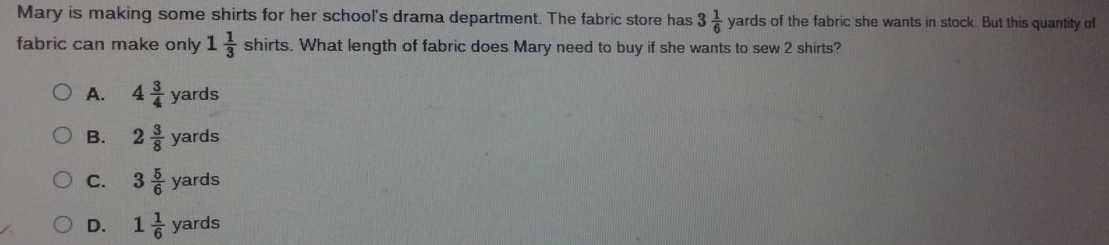 Mary is making some shirts for her school's drama department. The fabric store has 3 1/6 yards of the fabric she wants in stock. But this quantity of
fabric can make only 1 1/3  shirts s. What length of fabric does Mary need to buy if she wants to sew 2 shirts?
A. 4 3/4 yards
B. 2 3/8 yards
C. 3 5/6 yards
D. 1 1/6 yards