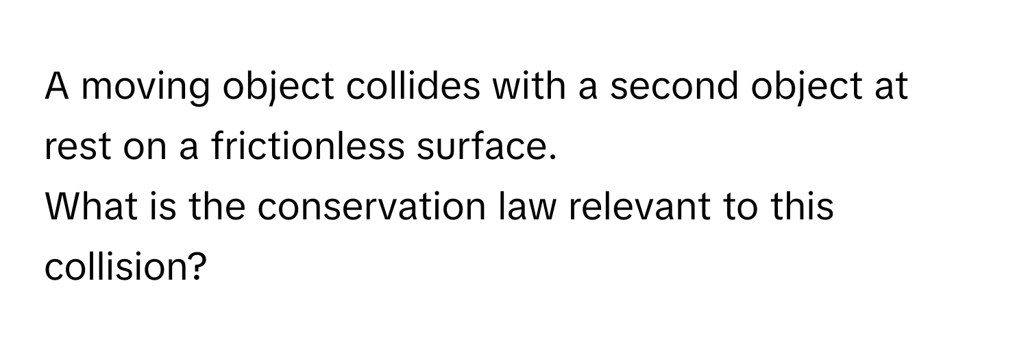 A moving object collides with a second object at rest on a frictionless surface. 

What is the conservation law relevant to this collision?