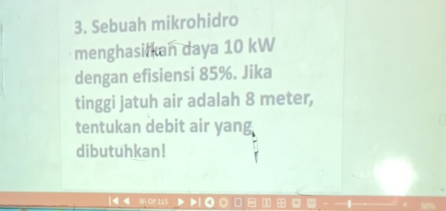 Sebuah mikrohidro 
menghasi kan daya 10 kW
dengan efisiensi 85%. Jika 
tinggi jatuh air adalah 8 meter, 
tentukan debit air yang 
dibutuhkan!