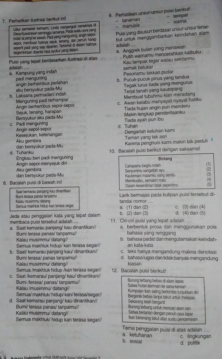 Perhatikan ilustrasi berikut ini 9. Perhatikan unsur-unsur puisi berikut!
Libur semester kemarin, Linda menjenguk neneknya di - tanaman - tempat
Desa Kuwarasan seminggu lamanya. Pada suatu sore yang - manusia - warna
indah ia pergi ke sawah. Padi yang menguning, angin sepoi- Puisi yang disusun berdasar unsur-unsur terse-
seperti padi yang siap dipanen. Terbersit di dalam hatinya adalah .... but untuk menggambarkan keindahan alam
sepoi, membuat hatinya sejuk, tenang, dan penuh harap
kegembiraan disertai rasa syukur yang dalam.
a. Anggrek bulan yang menawan
Puisi yang tepat berdasarkan ilustrasi di atas Putih warnamu mencerahkan kalbuku
Kau tampak tegar walau sekitarmu
adalah ....
a. Kampung yang indah semak belukar
padi menguning Pesonamu takkan pudar
angin berhembus perlahan b. Pucuk-pucuk pinus yang tandus
aku bersyukur pada-Mu Tegak lurus tiada yang mengurus
b. Laksana permadani indah Terjal tanah yang kautopang
Menguning padi terhampar Membuat tubuhmu kian meradang
Angin berhembus sepoi-sepoi c. Awan kelabu menyayat-nyayat hatiku
Sejuk, tenang, harapan Tiada hujan angin pun menderu
Bersyukur aku pada-Mu Makin lengkap penderitaanku
c. Padi menguning Tiada ayah pun ibu
Angin sepoi-sepoi d. Tuhan
Kesejukan, ketenangan Dengarlah keluhan kami
Aku gembira Taman yang tak asri
dan bersyukur pada-Mu Karena penghuni kami makin tak peduli
d. Tuhanku 10. Bacalah puisi berikut dengan saksama!
Engkau beri padi menguning Bintang
Angin sepoi menyejuk diri
Aku gembira Cahayamu begitu indah
(1)
Senyummu sangatlah ayu
(2)
dan bersyukur pada-Mu Kautemani malamku yang sendu (3)
8. Bacalah puisi di bawah ini! Membuatku, semakin malu (4)
Dalam kesendirian tidak sepertimu (5)
Saat kemarau panjang kau dinantikan
Bumi terasa panas tanpamu Larik bermajas pada kutipan puisi tersebut di-
Kalau musimmu datang tandai nomor ....
Semua makhluk hidup kan terasa segar a. (1) dan (2) c. (3) dan (4)
Jeda atau penggalan kata yang tepat dalam b. (2) dan (3) d. (4) dan (5)
membaca puisi tersebut adalah .... 11. Ciri-ciri puisi yang tepat adalah .
a. Saat kemarau panjang/ kau dinantikan// a. berbentuk prosa dan menggunakan pola
Bumi terasa panas/ tanpamu// bahasa yang renggang
Kalau musimmu/ datang// b. bahasa padat dan mengutamakan keindah-
Semua makhluk hidup/ kan terasa segar// an kata-kata
b. Saat/ kemarau panjang kau/ dinantikan// c. teks hanya mengandung makna denotasi
Bumi terasa/ panas tanpamu// d. bahasa lugas dan tidak banyak mengandung
Kalau musimmu/ datang// kiasan
Semua /makhluk hidup /kan terasa segar// 12. Bacalah puisi berikut!
c. Saat /kemarau/ panjang/ kau/ dinantikan// Burung terbang bebas di alam lepas
Bumi /terasa/ panas/ tanpamu// Satwa hutan bermain ke sana-kemari
Kalau /musimmu/ datang// Kumpulan ikan saling berlomba tunjukkan dir
Semua/ makhluk/ hidup/ kan/ terasa/segar// Bergerak bebas tanpa takut untuk melepas
d. Saat kemarau panjang/ kau dinantikan// Sekarang telah berganti
Bumi/ terasa panas/ tanpamu// Burùng terbang untuk mencari alam lain
Kalau musimmu/ datang//
Satwa berlarian dengan penuh rasa lapar
Semua makhluk/ hidup kan terasa segar// Ikan berenang takut atas suatu pencemaran
Tema penggalan puisi di atas adalah ....
a. ketuhanan c. lingkungan
b. sosial
d. politik
* t  ra Indonería untuk SMR/MAT K ele V    Cam er