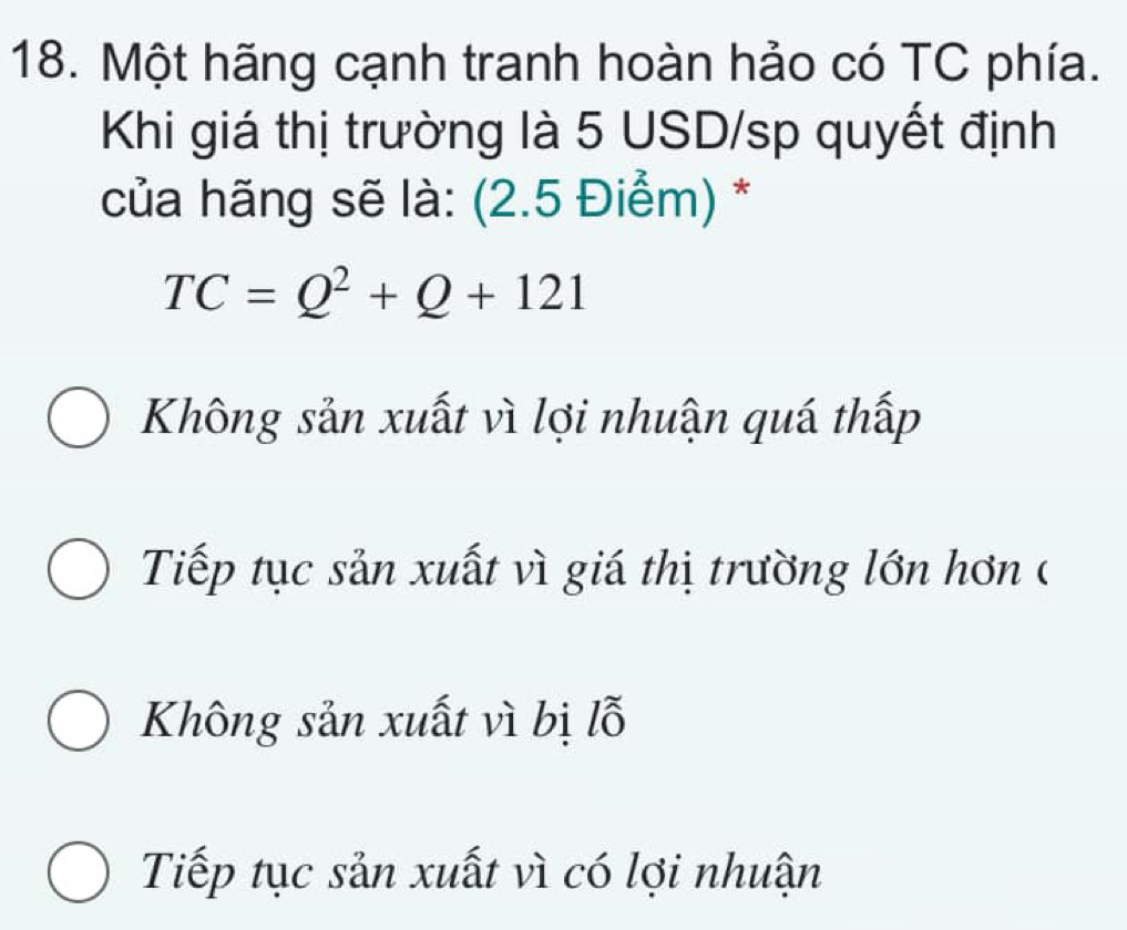 Một hãng cạnh tranh hoàn hảo có TC phía.
Khi giá thị trường là 5 USD/sp quyết định
của hãng sẽ là: (2.5 Điểm) *
TC=Q^2+Q+121
Không sản xuất vì lợi nhuận quá thấp
Tiếp tục sản xuất vì giá thị trường lớn hơn (
Không sản xuất vì bị lỗ
Tiếp tục sản xuất vì có lợi nhuận