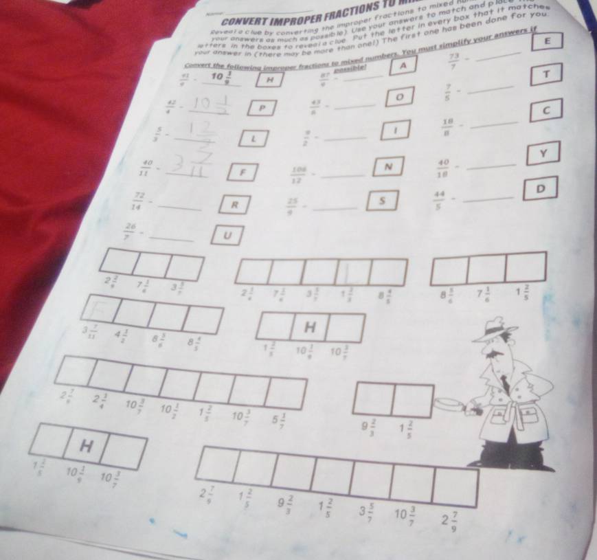 CONVERT ImPRoper fraCTiONS 10 
Revent a'ciue by converting the improper fractions to mixed n
your answers as much as possible). Use your answers to match and p lau
otters in the boxes to reveara clue. Put the letter in every box that it matche,
your answer in (there may be more than one!) The first one has been done for you
E
Comne't the following improper fractions to mixed numbers. You must simplify your antwers it
..(ble) A  73/7 -
 41/9 - 10 1/9  H  87/9 - _
T
0  7/5 - _
 42/4 - _
P  43/8 - _
C
_  5/3 -
L  a/2 - _
1  18/8 - _
Y
 40/11 = _
F  106/12 - _ N  40/18 - _
 72/14 - _
R  25/9 - _s  44/5 - _
D
_  26/7 -
U
2 2/9  7 1/4  3 5/7 
H
3 7/11  4 1/2  8 5/6  8 4/5  1 2/3  10 1/8  10 3/7 
2 7/8  2 3/4  10 3/7  10 1/2  1 2/5  10 3/7  5 1/7 
9 2/3  1 2/5 
H
1 2/5  10 1/9  10 3/7  2 7/9  1 2/5  9 2/3  1 2/5  3 5/7  10 3/7 
2 7/9 