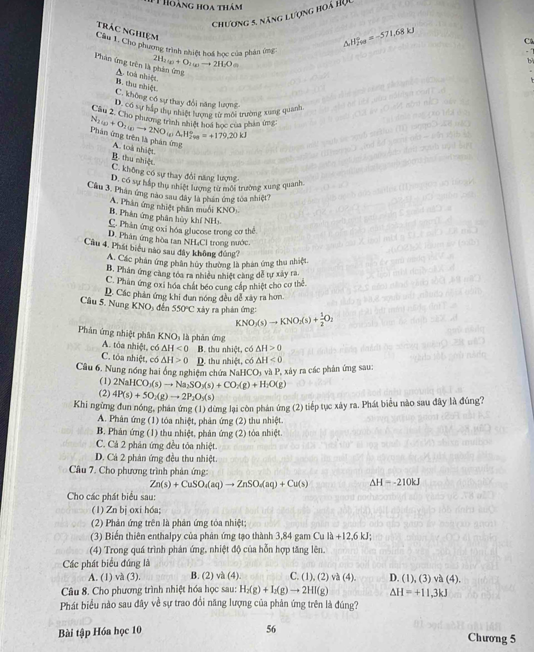 Thoàng hoa thám
Chương 5. năng lượng hoá học
trác nghiệm
Câ
Câu 1. Cho phương trình nhiệt hoá học của phản ứng:
△ _rH_(298)^o=-571,68kJ
2H_2(g)+O_2(g)to 2H_2O(l)
b
Phản ứng trên là phản ứng
A. toả nhiệt.
B. thu nhiệt.
C. không có sự thay đổi năng lượng.
D. có sự hấp thụ nhiệt lượng từ môi trường xung quanh
Câu 2, Cho phương trình nhiệt hoá học của phản ứng:
N_2(g)+O_2(g)to 2NO g △ _rH_(298)^o=+179,20kJ
Phản ứng trên là phản ứng
A. toà nhiệt.
B. thu nhiệt.
C. không có sự thay đổi năng lượng-
D. có sự hấp thụ nhiệt lượng từ môi trường xung quanh
Câu 3. Phản ứng nào sau đây là phản ứng tỏa nhiệt?
A. Phân ứng nhiệt phân muối KNO3
B. Phản ứng phân hùy khí NH₃.
C. Phản ứng oxi hóa glucose trong cơ thể
D. Phản ứng hòa tan NH₄Cl trong nước.
Cầu 4. Phát biểu nào sau đây không đúng?
A. Các phản ứng phân hủy thường là phản ứng thu nhiệt.
B. Phản ứng càng tỏa ra nhiều nhiệt càng dễ tự xảy ra.
C. Phản ứng oxi hóa chất béo cung cấp nhiệt cho cơ thể.
D. Các phản ứng khi đun nóng đều dễ xảy ra hơn.
Câu 5. Nung KNO 3 đến 550°C xảy ra phản ứng:
KNO_3(s)to KNO_2(s)+ 1/2 O_2
Phản ứng nhiệt phân KNO₃ là phản ứng
A. tỏa nhiệt, có △ H<0</tex> B. thu nhiệt, có △ H>0
C. tỏa nhiệt, có △ H>0 D. thu nhiệt, có △ H<0</tex>
Câu 6. Nung nóng hai ống nghiệm chứa N aHCO_3 và P, xảy ra các phản ứng sau:
(1) 2NaHCO_3(s)to Na_2SO_3(s)+CO_2(g)+H_2O(g)
(2) 4P(s)+5O_2(g)to 2P_2O_5(s)
Khi ngừng đun nóng, phản ứng (1) dừng lại còn phản ứng (2) tiếp tục xảy ra. Phát biểu nào sau đây là đúng?
A. Phản ứng (1) tỏa nhiệt, phản ứng (2) thu nhiệt.
B. Phản ứng (1) thu nhiệt, phản ứng (2) tỏa nhiệt.
C. Cả 2 phản ứng đều tỏa nhiệt.
D. Cả 2 phản ứng đều thu nhiệt.
Câu 7. Cho phương trình phản ứng:
Zn(s)+CuSO_4(aq)to ZnSO_4(aq)+Cu(s)
△ H=-210kJ
Cho các phát biểu sau:
(1) Zn bị oxi hóa;
(2) Phản ứng trên là phản ứng tỏa nhiệt;
(3) Biến thiên enthalpy của phản ứng tạo thành 3,84 gam Cu la+12,6kJ;
(4) Trong quá trình phản ứng, nhiệt độ của hỗn hợp tăng lên.
Các phát biểu đúng là
A. (1) và (3). B. (2) và (4). C. (1), (2) va(4). D. (1), (3) và (4).
Câu 8. Cho phương trình nhiệt hóa học sau: H_2(g)+I_2(g)to 2HI(g) Delta H=+11,3kJ
Phát biểu nào sau đây về sự trao đồi năng lượng của phản ứng trên là đúng?
Bài tập Hóa học 10
56 Chương 5