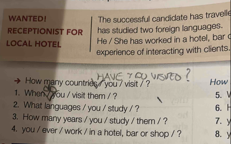 WANTED! The successful candidate has travelle 
RECEPTIONIST FOR has studied two foreign languages. 
LOCAL HOTEL 
He / She has worked in a hotel, bar c 
experience of interacting with clients. 
How many countries / you / visit / ? How 
1. When / you / visit them / ? 5.V 
2. What languages / you / study / ? 6. H 
3. How many years / you / study / them / ? 7. y 
4. you / ever / work / in a hotel, bar or shop / ? 8. y