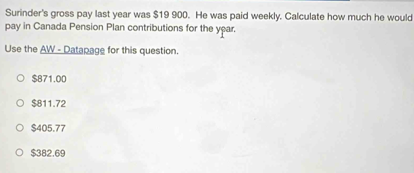 Surinder's gross pay last year was $19 900. He was paid weekly. Calculate how much he would
pay in Canada Pension Plan contributions for the year.
Use the AW - Datapage for this question.
$871.00
$811.72
$405.77
$382.69