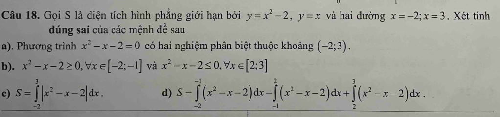 Gọi S là diện tích hình phẳng giới hạn bởi y=x^2-2, y=x và hai đường x=-2; x=3. Xét tính 
đúng sai của các mệnh đề sau 
a). Phương trình x^2-x-2=0 có hai nghiệm phân biệt thuộc khoảng (-2;3). 
b). x^2-x-2≥ 0, forall x∈ [-2;-1] và x^2-x-2≤ 0, forall x∈ [2;3]
c) S=∈tlimits _(-3)^3|x^2-x-2|dx. S=∈tlimits _(-2)^(-1)(x^2-x-2)dx-∈tlimits _(-1)^2(x^2-x-2)dx+∈tlimits _2^(3(x^2)-x-2)dx. 
d)