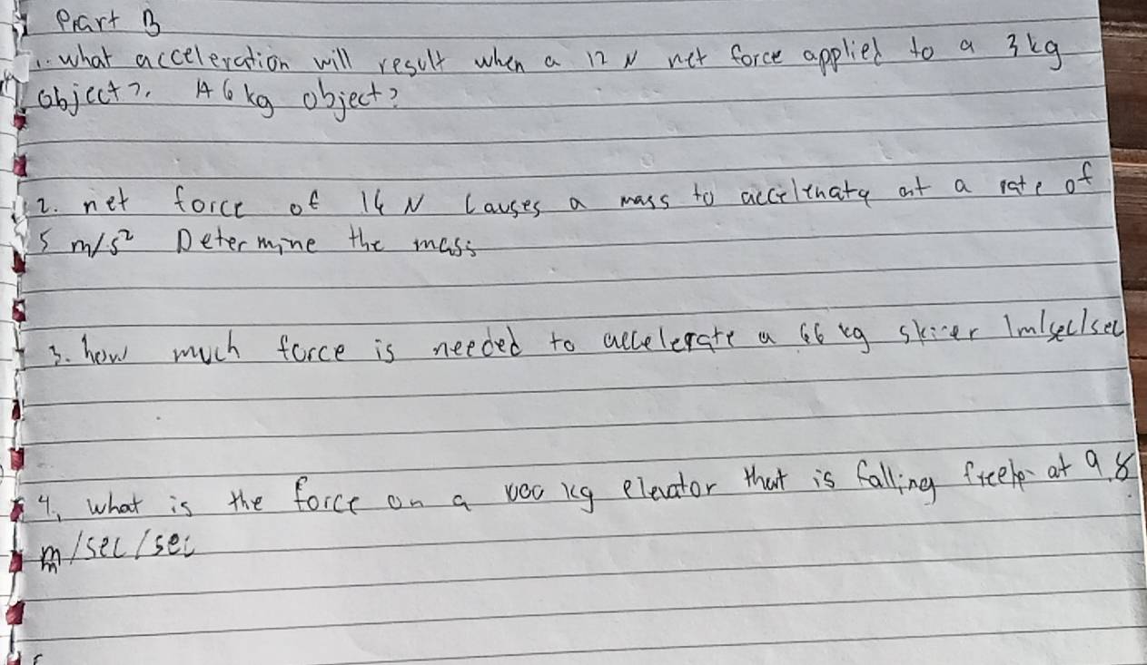 prart B 
1what acceleration will result when a n x net force applied to a 3kg
object7. Alkg object? 
2. net force of Il N Causes a mass to acciltuate at a rate of
5m/s^2 Deter mine the mass 
3. how much force is needed to accelerate a G6 bg skier Imlseclse( 
4, what is the force on a vec ig elecvator that is falling freelp at 9. 8
m/sec/sec