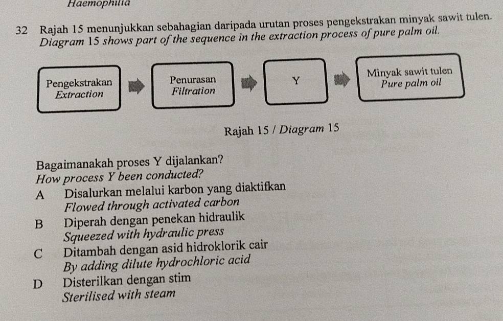 Haemophilia
32 Rajah 15 menunjukkan sebahagian daripada urutan proses pengekstrakan minyak sawit tulen.
Diagram 15 shows part of the sequence in the extraction process of pure palm oil.
Pengekstrakan Penurasan Minyak sawit tulen
Y
Extraction Filtration Pure palm oil
Rajah 15 / Diagram 15
Bagaimanakah proses Y dijalankan?
How process Y been conducted?
A Disalurkan melalui karbon yang diaktifkan
Flowed through activated carbon
B Diperah dengan penekan hidraulik
Squeezed with hydraulic press
C Ditambah dengan asid hidroklorik cair
By adding dilute hydrochloric acid
D Disterilkan dengan stim
Sterilised with steam