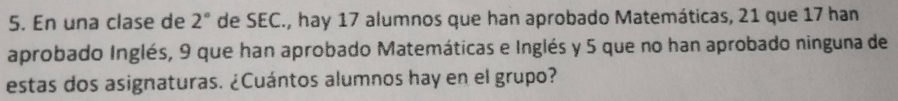 En una clase de 2° de SEC., hay 17 alumnos que han aprobado Matemáticas, 21 que 17 han 
aprobado Inglés, 9 que han aprobado Matemáticas e Inglés y 5 que no han aprobado ninguna de 
estas dos asignaturas. ¿Cuántos alumnos hay en el grupo?