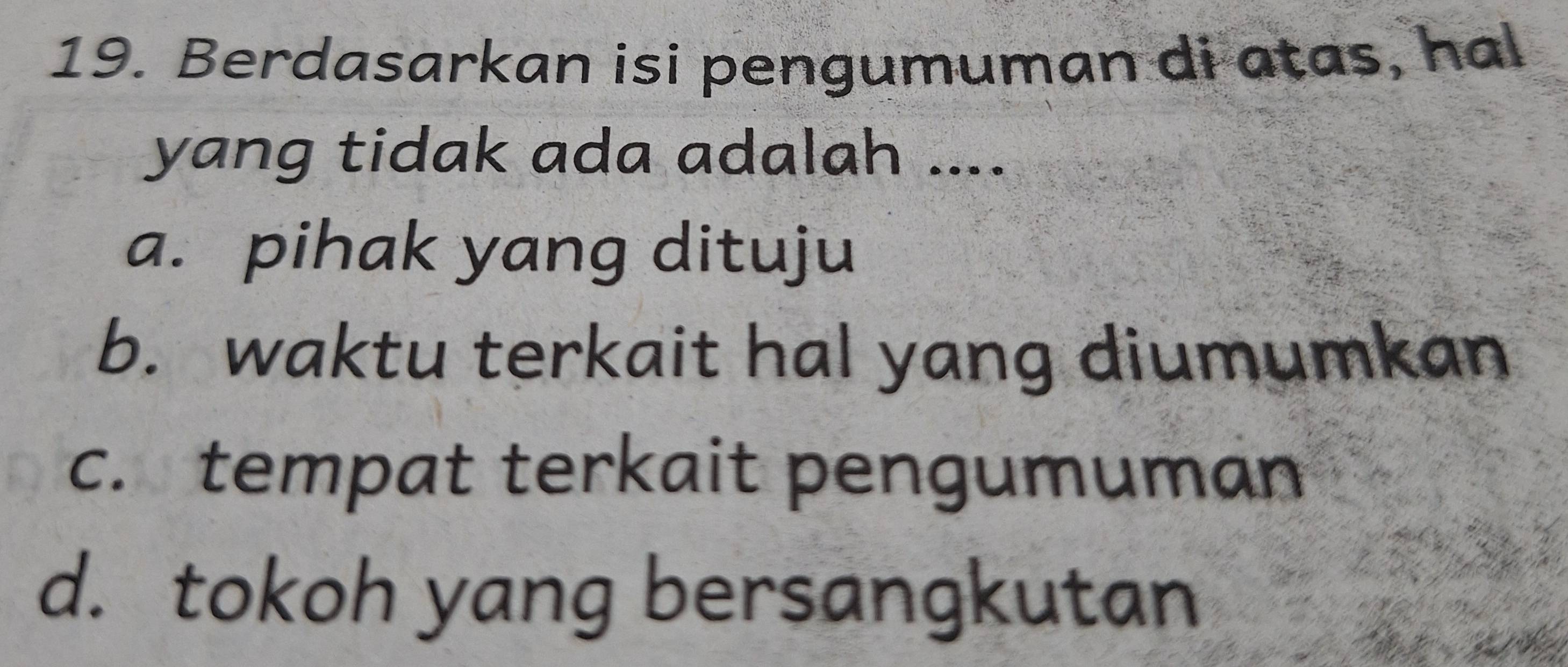 Berdasarkan isi pengumuman di atas, hal
yang tidak ada adalah ....
a. pihak yang dituju
b. waktu terkait hal yang diumumkan
c. tempat terkait pengumuman
d. tokoh yang bersangkutan